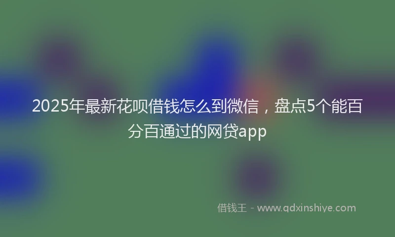 2025年最新花呗借钱怎么到微信，盘点5个能百分百通过的网贷app