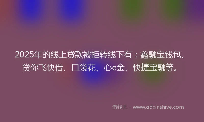 2025年的线上贷款被拒转线下有：鑫融宝钱包、贷你飞快借、口袋花、心e金、快捷宝融等。