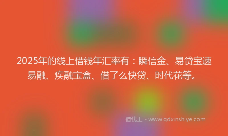 2025年的线上借钱年汇率有：瞬信金、易贷宝速易融、疾融宝盒、借了么快贷、时代花等。