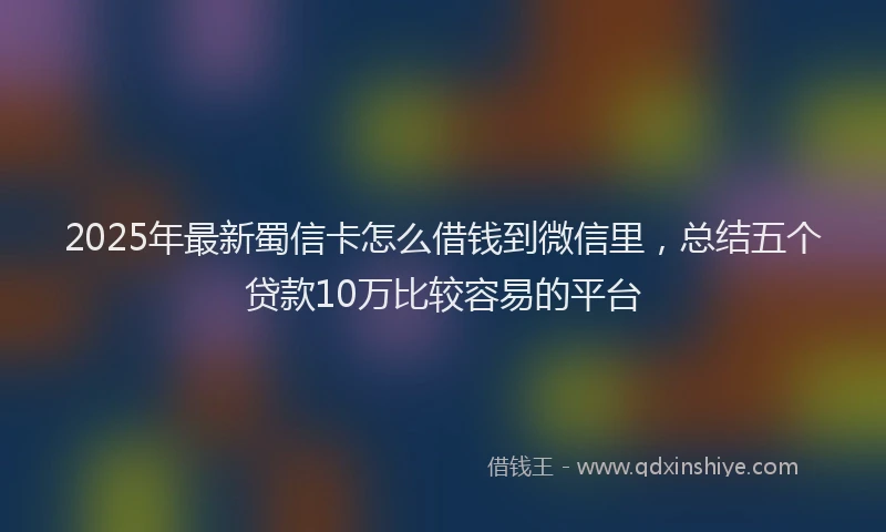 2025年最新蜀信卡怎么借钱到微信里，总结五个贷款10万比较容易的平台