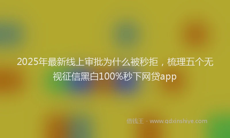 2025年最新线上审批为什么被秒拒，梳理五个无视征信黑白100%秒下网贷app