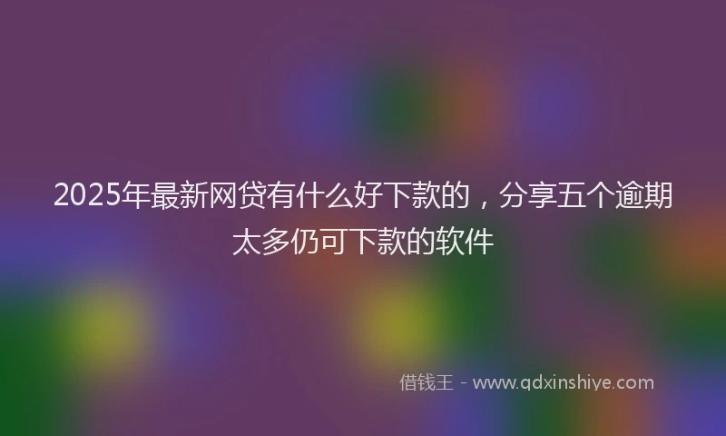 2025年最新网贷有什么好下款的，分享五个逾期太多仍可下款的软件
