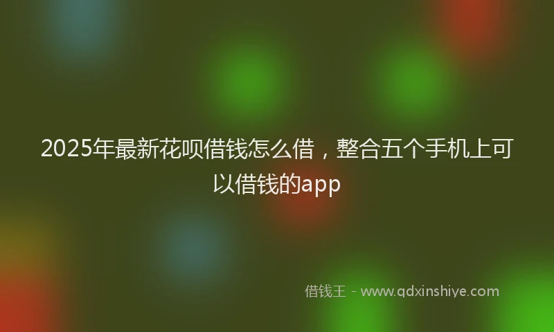 2025年最新花呗借钱怎么借，整合五个手机上可以借钱的app