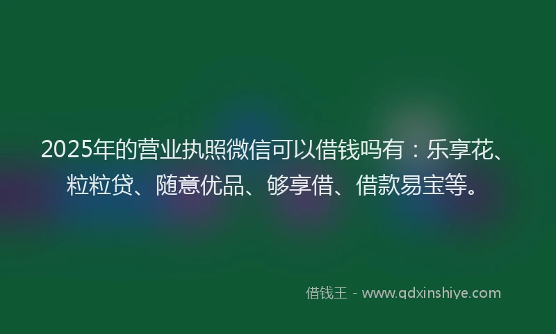 2025年的营业执照微信可以借钱吗有：乐享花、粒粒贷、随意优品、够享借、借款易宝等。