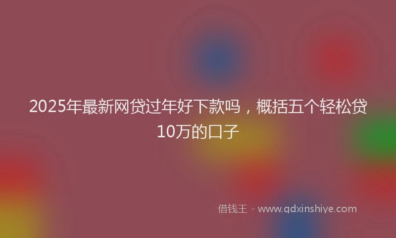 2025年最新网贷过年好下款吗，概括五个轻松贷10万的口子