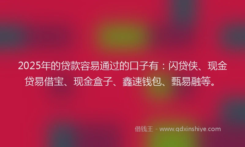 2025年的贷款容易通过的口子有：闪贷侠、现金贷易借宝、现金盒子、鑫速钱包、甄易融等。