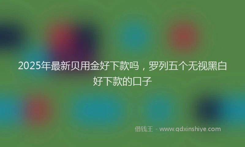 2025年最新贝用金好下款吗，罗列五个无视黑白好下款的口子