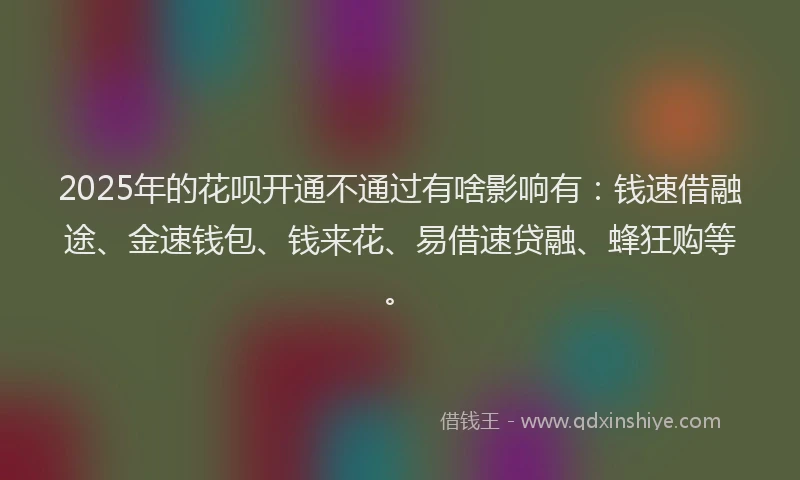 2025年的花呗开通不通过有啥影响有：钱速借融途、金速钱包、钱来花、易借速贷融、蜂狂购等。