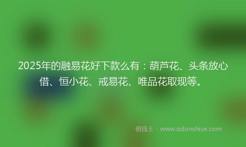 2025年的融易花好下款么有:葫芦花、头条放心借、恒小花、戒易花、唯品花取现等。