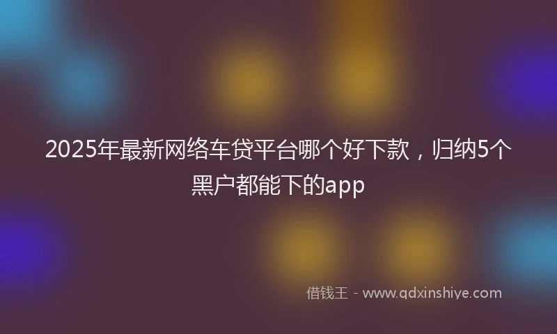2025年最新网络车贷平台哪个好下款，归纳5个黑户都能下的app