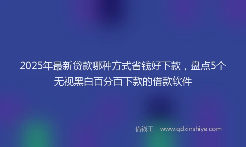2025年最新贷款哪种方式省钱好下款，盘点5个无视黑白百分百下款的借款软件