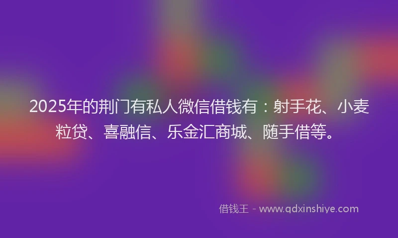 2025年的荆门有私人微信借钱有：射手花、小麦粒贷、喜融信、乐金汇商城、随手借等。