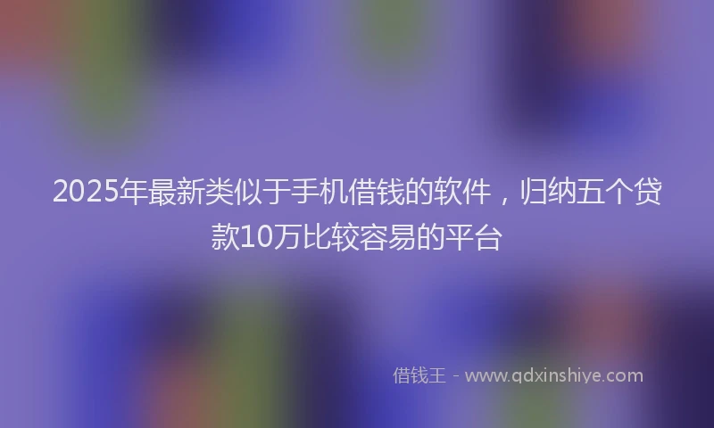 2025年最新类似于手机借钱的软件，归纳五个贷款10万比较容易的平台