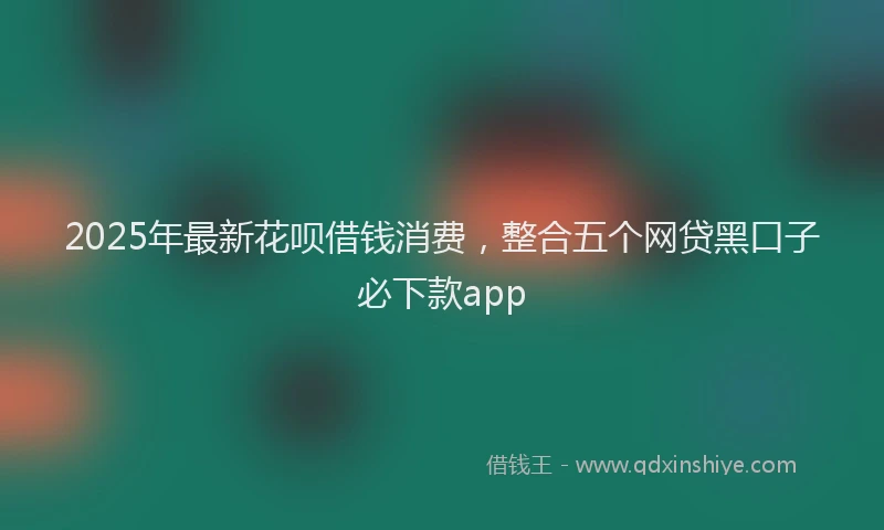 2025年最新花呗借钱消费，整合五个网贷黑口子必下款app