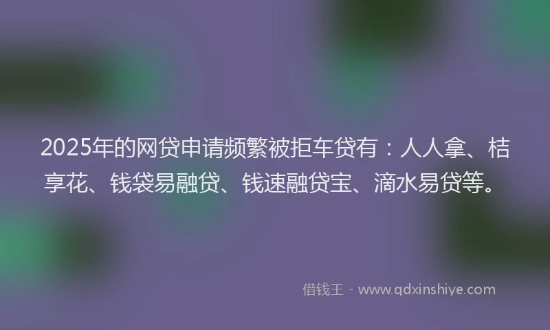 2025年的网贷申请频繁被拒车贷有：人人拿、桔享花、钱袋易融贷、钱速融贷宝、滴水易贷等。