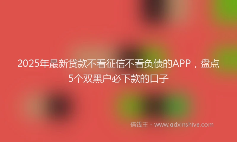 2025年最新贷款不看征信不看负债的APP,盘点5个双黑户必下款的口子