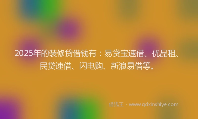 2025年的装修贷借钱有：易贷宝速借、优品租、民贷速借、闪电购、新浪易借等。