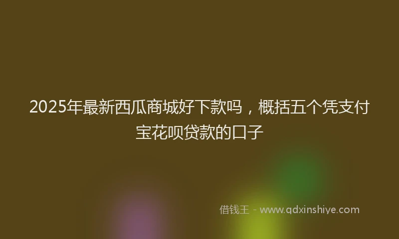 2025年最新西瓜商城好下款吗，概括五个凭支付宝花呗贷款的口子
