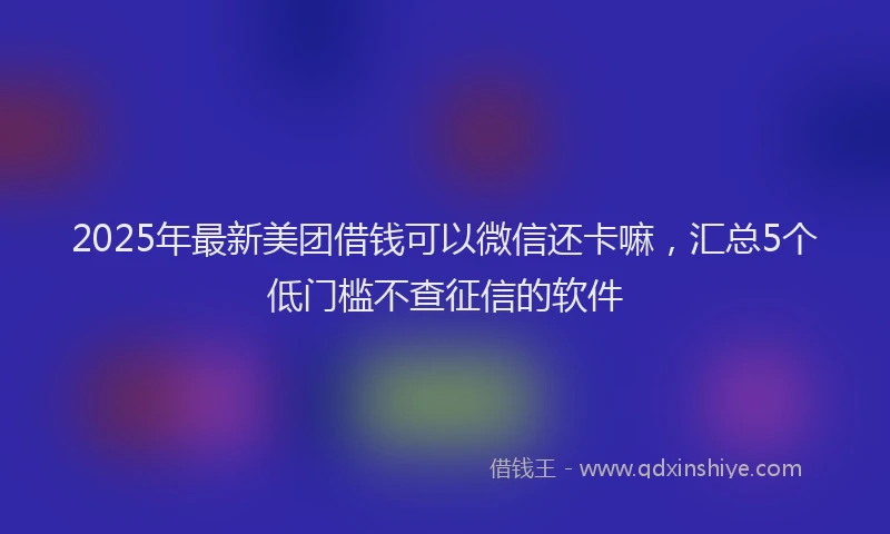 2025年最新美团借钱可以微信还卡嘛，汇总5个低门槛不查征信的软件