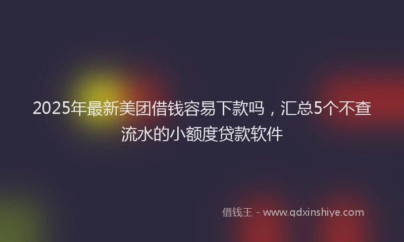 2025年最新美团借钱容易下款吗，汇总5个不查流水的小额度贷款软件
