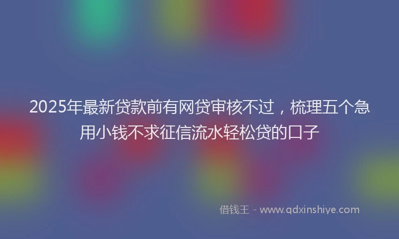 2025年最新贷款前有网贷审核不过，梳理五个急用小钱不求征信流水轻松贷的口子