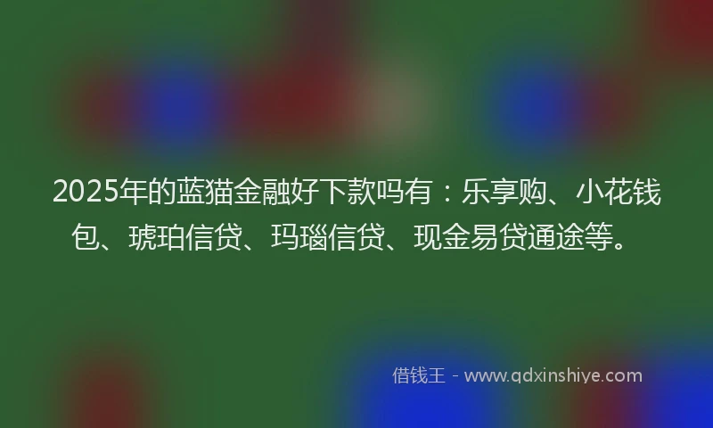 2025年的蓝猫金融好下款吗有：乐享购、小花钱包、琥珀信贷、玛瑙信贷、现金易贷通途等。