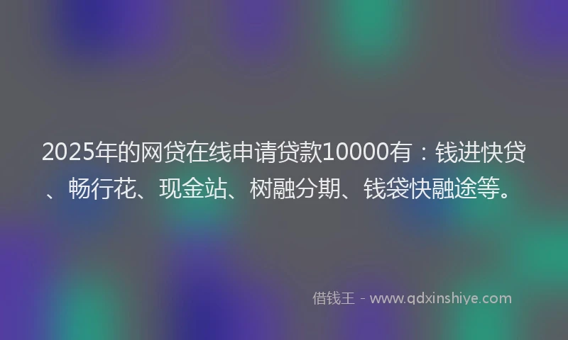 2025年的网贷在线申请贷款10000有：钱进快贷、畅行花、现金站、树融分期、钱袋快融途等。