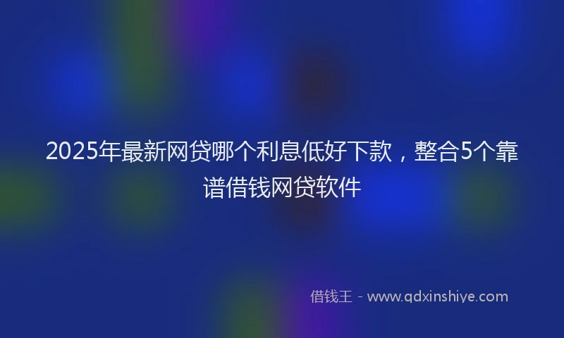 2025年最新网贷哪个利息低好下款，整合5个靠谱借钱网贷软件