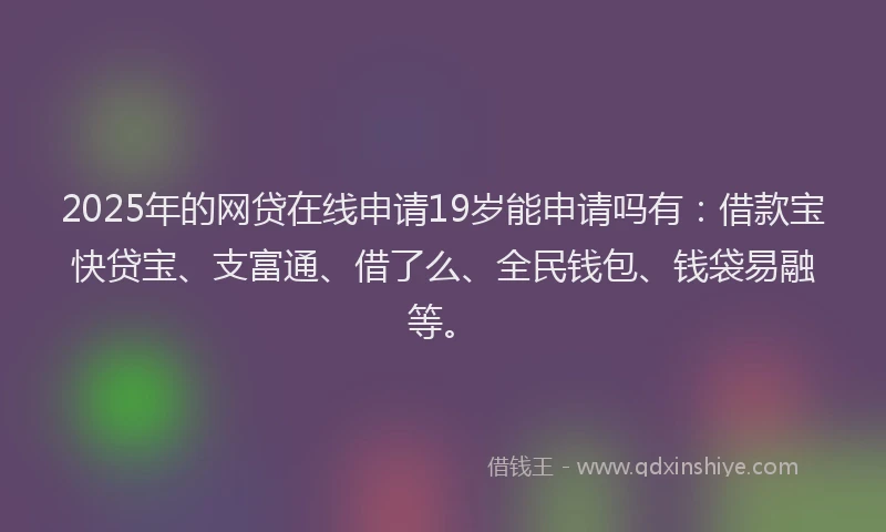 2025年的网贷在线申请19岁能申请吗有：借款宝快贷宝、支富通、借了么、全民钱包、钱袋易融等。