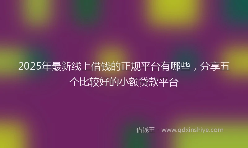 2025年最新线上借钱的正规平台有哪些，分享五个比较好的小额贷款平台