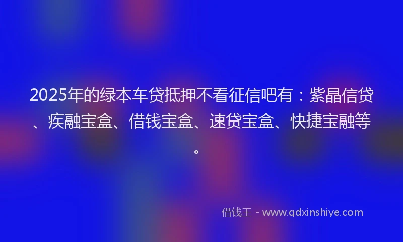 2025年的绿本车贷抵押不看征信吧有：紫晶信贷、疾融宝盒、借钱宝盒、速贷宝盒、快捷宝融等。