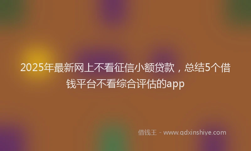 2025年最新网上不看征信小额贷款，总结5个借钱平台不看综合评估的app