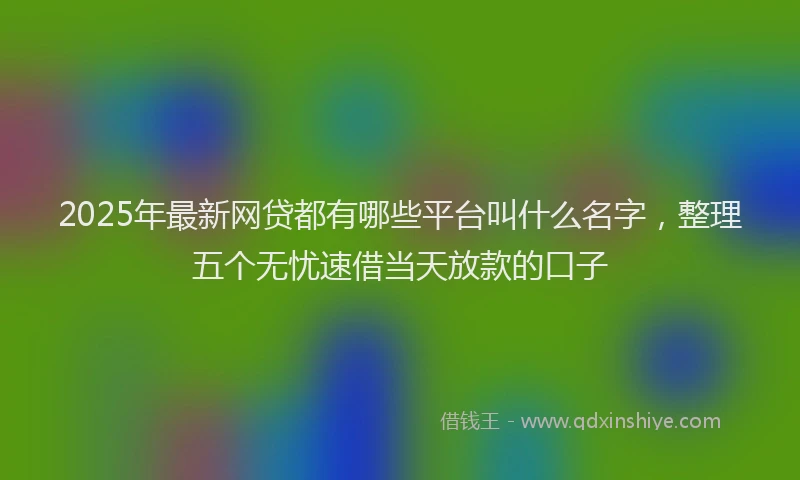 2025年最新网贷都有哪些平台叫什么名字，整理五个无忧速借当天放款的口子