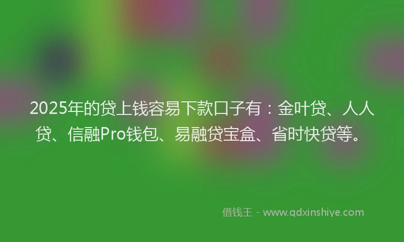 2025年的贷上钱容易下款口子有：金叶贷、人人贷、信融Pro钱包、易融贷宝盒、省时快贷等。