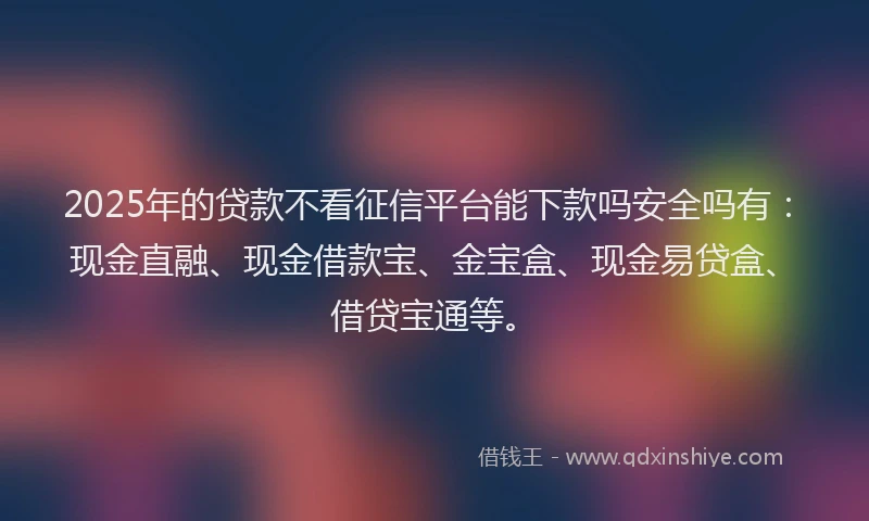 2025年的贷款不看征信平台能下款吗安全吗有：现金直融、现金借款宝、金宝盒、现金易贷盒、借贷宝通等。