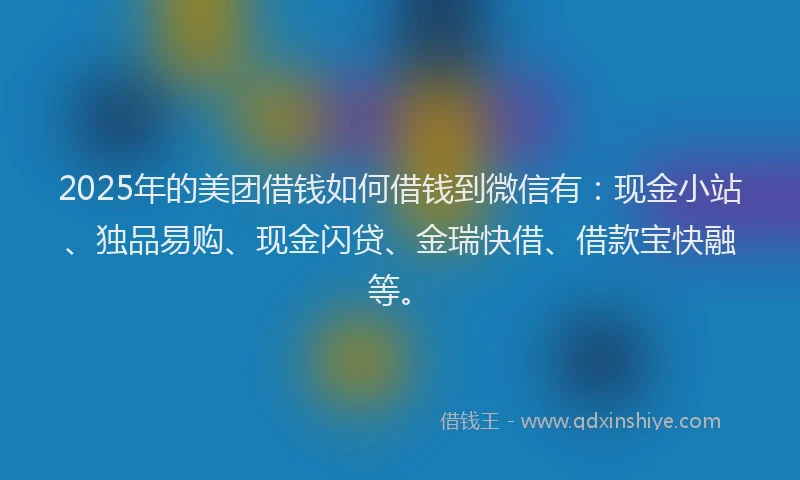 2025年的美团借钱如何借钱到微信有：现金小站、独品易购、现金闪贷、金瑞快借、借款宝快融等。