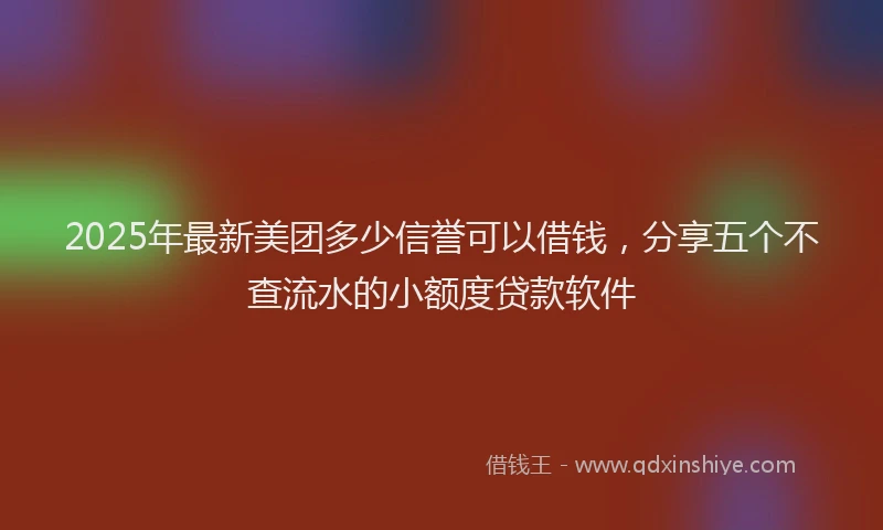 2025年最新美团多少信誉可以借钱，分享五个不查流水的小额度贷款软件