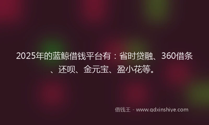 2025年的蓝鲸借钱平台有：省时贷融、360借条、还呗、金元宝、盈小花等。