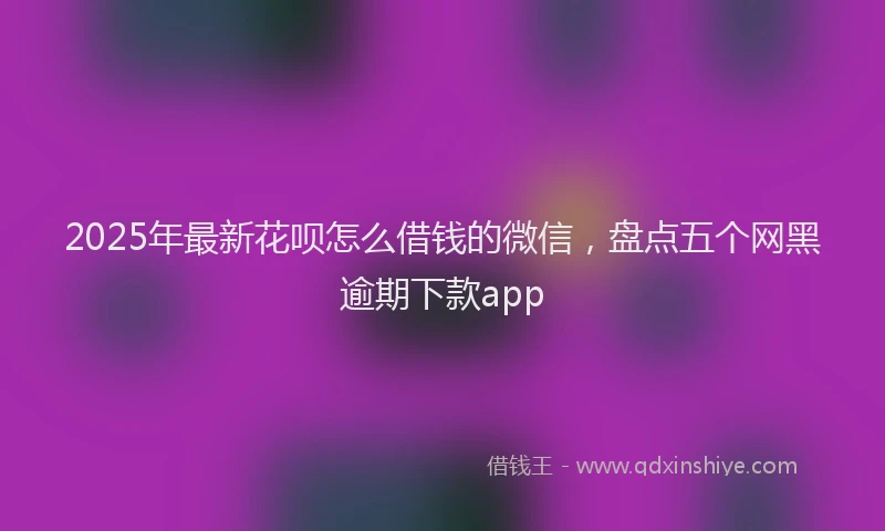 2025年最新花呗怎么借钱的微信，盘点五个网黑逾期下款app