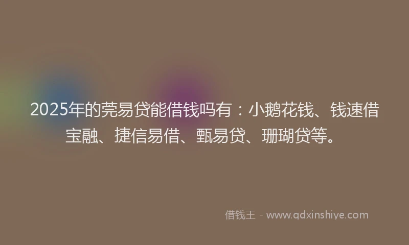 2025年的莞易贷能借钱吗有：小鹅花钱、钱速借宝融、捷信易借、甄易贷、珊瑚贷等。