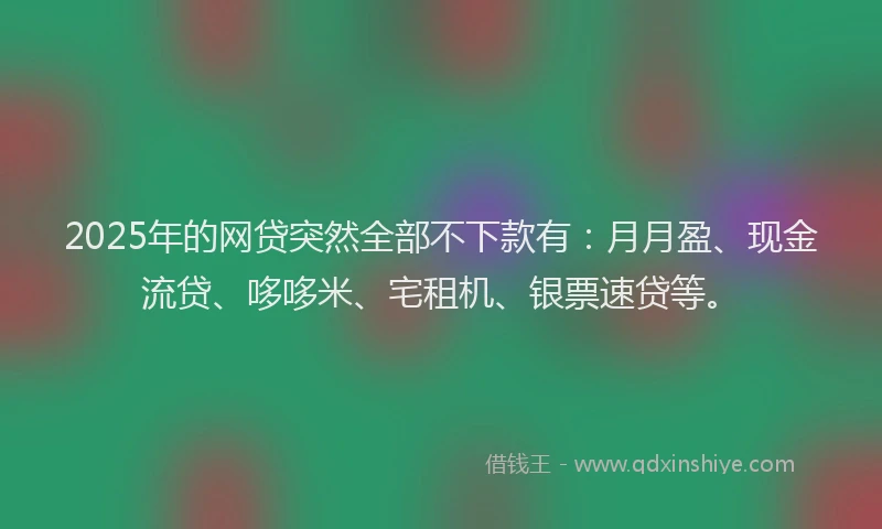 2025年的网贷突然全部不下款有：月月盈、现金流贷、哆哆米、宅租机、银票速贷等。