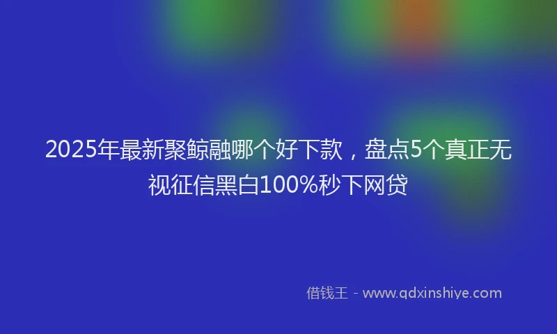 2025年最新聚鲸融哪个好下款，盘点5个真正无视征信黑白100%秒下网贷