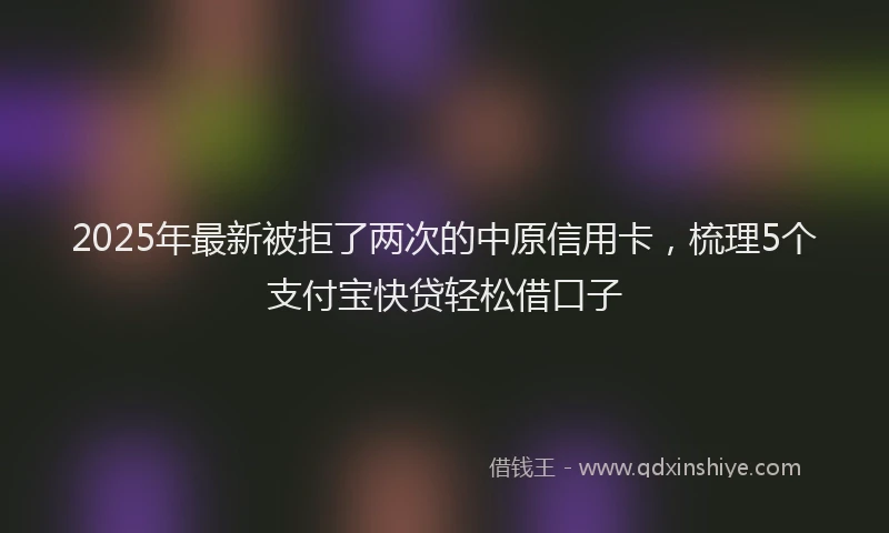 2025年最新被拒了两次的中原信用卡，梳理5个支付宝快贷轻松借口子