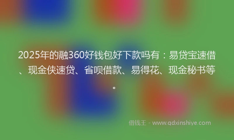 2025年的融360好钱包好下款吗有：易贷宝速借、现金侠速贷、省呗借款、易得花、现金秘书等。