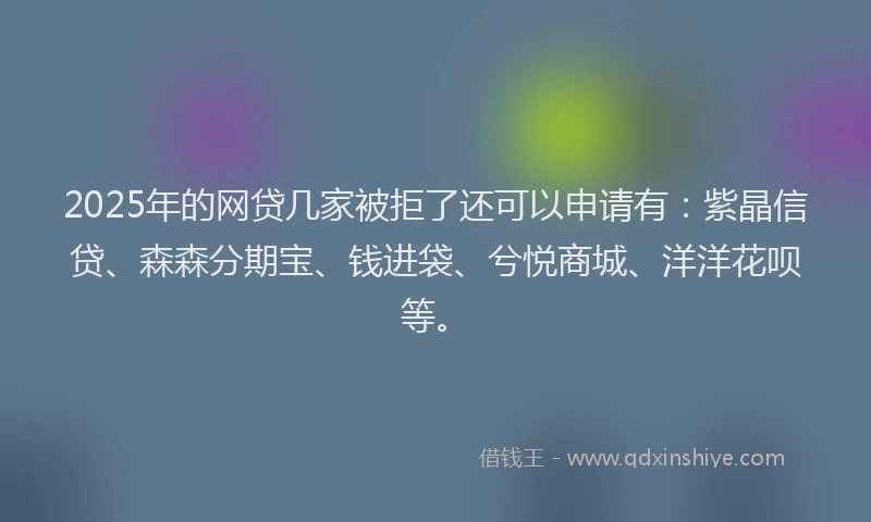 2025年的网贷几家被拒了还可以申请有：紫晶信贷、森森分期宝、钱进袋、兮悦商城、洋洋花呗等。