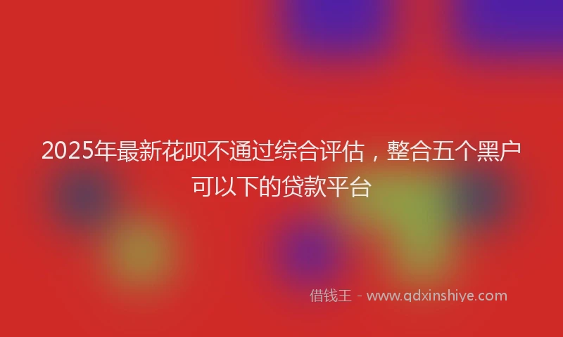 2025年最新花呗不通过综合评估，整合五个黑户可以下的贷款平台