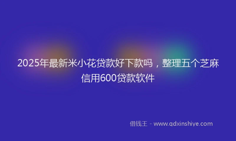2025年最新米小花贷款好下款吗，整理五个芝麻信用600贷款软件