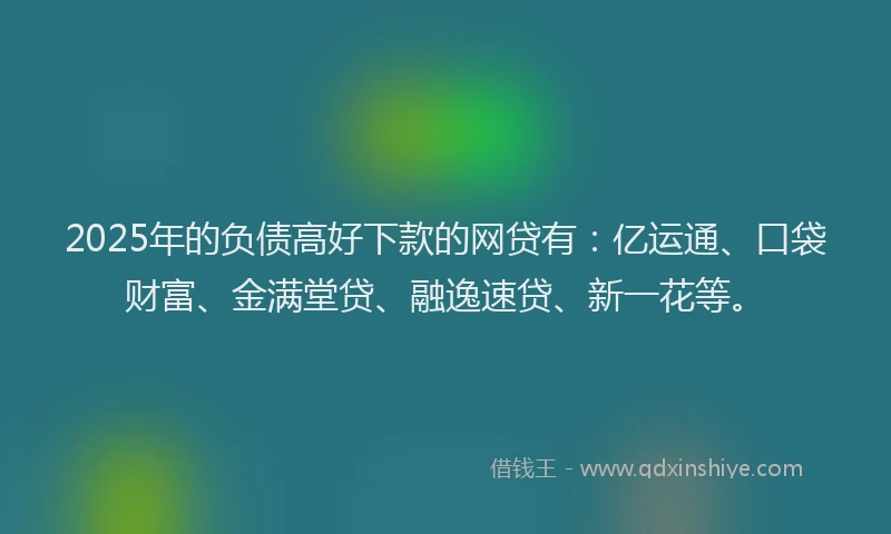 2025年的负债高好下款的网贷有：亿运通、口袋财富、金满堂贷、融逸速贷、新一花等。