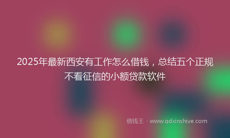 2025年最新西安有工作怎么借钱，总结五个正规不看征信的小额贷款软件