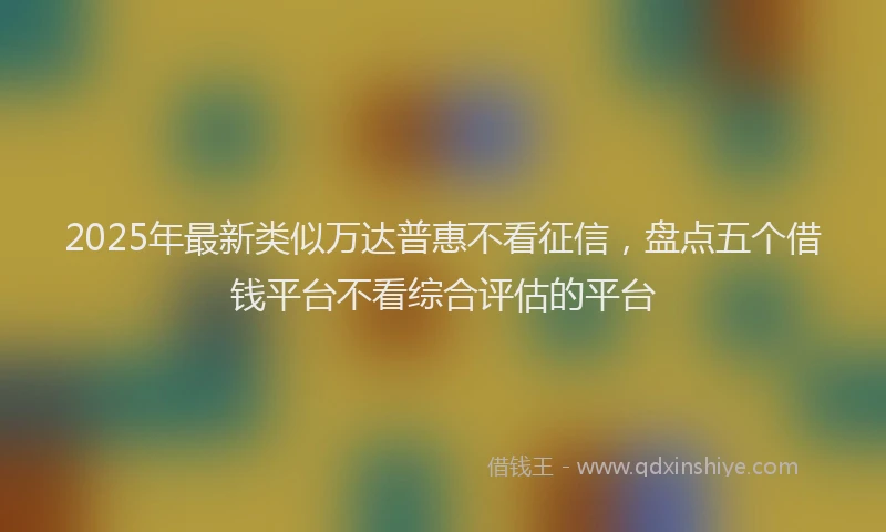 2025年最新类似万达普惠不看征信,盘点五个借钱平台不看综合评估的平台